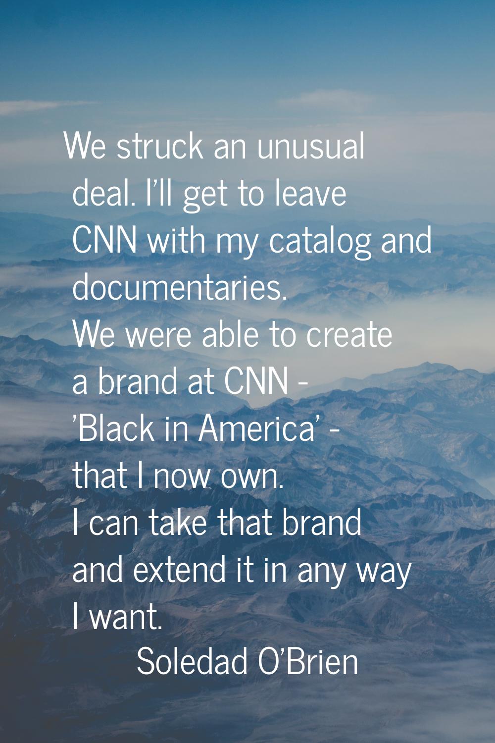 We struck an unusual deal. I'll get to leave CNN with my catalog and documentaries. We were able to