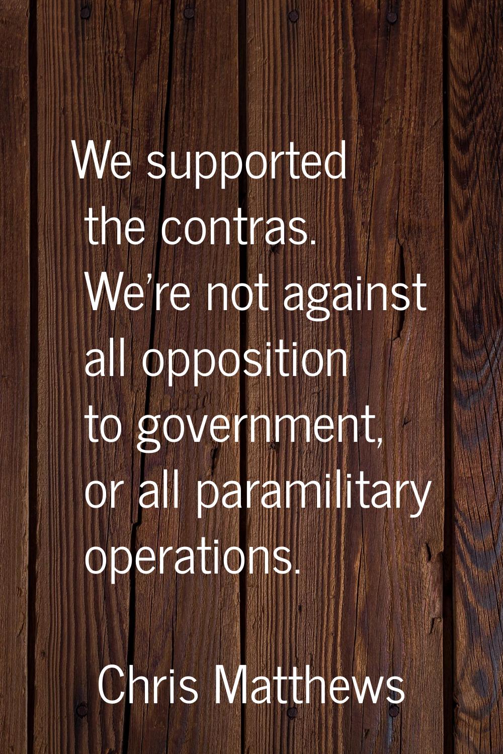 We supported the contras. We're not against all opposition to government, or all paramilitary opera