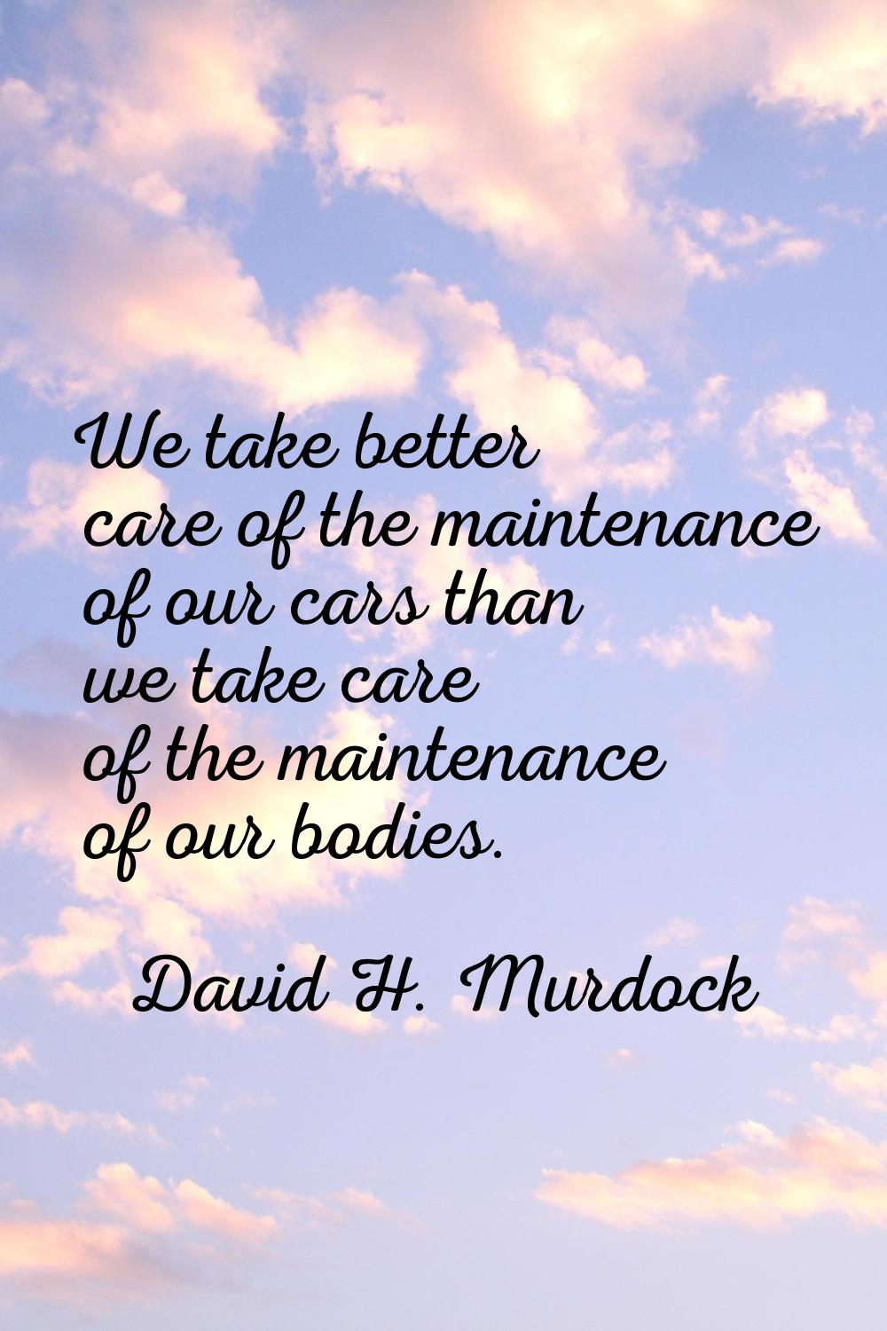We take better care of the maintenance of our cars than we take care of the maintenance of our bodi