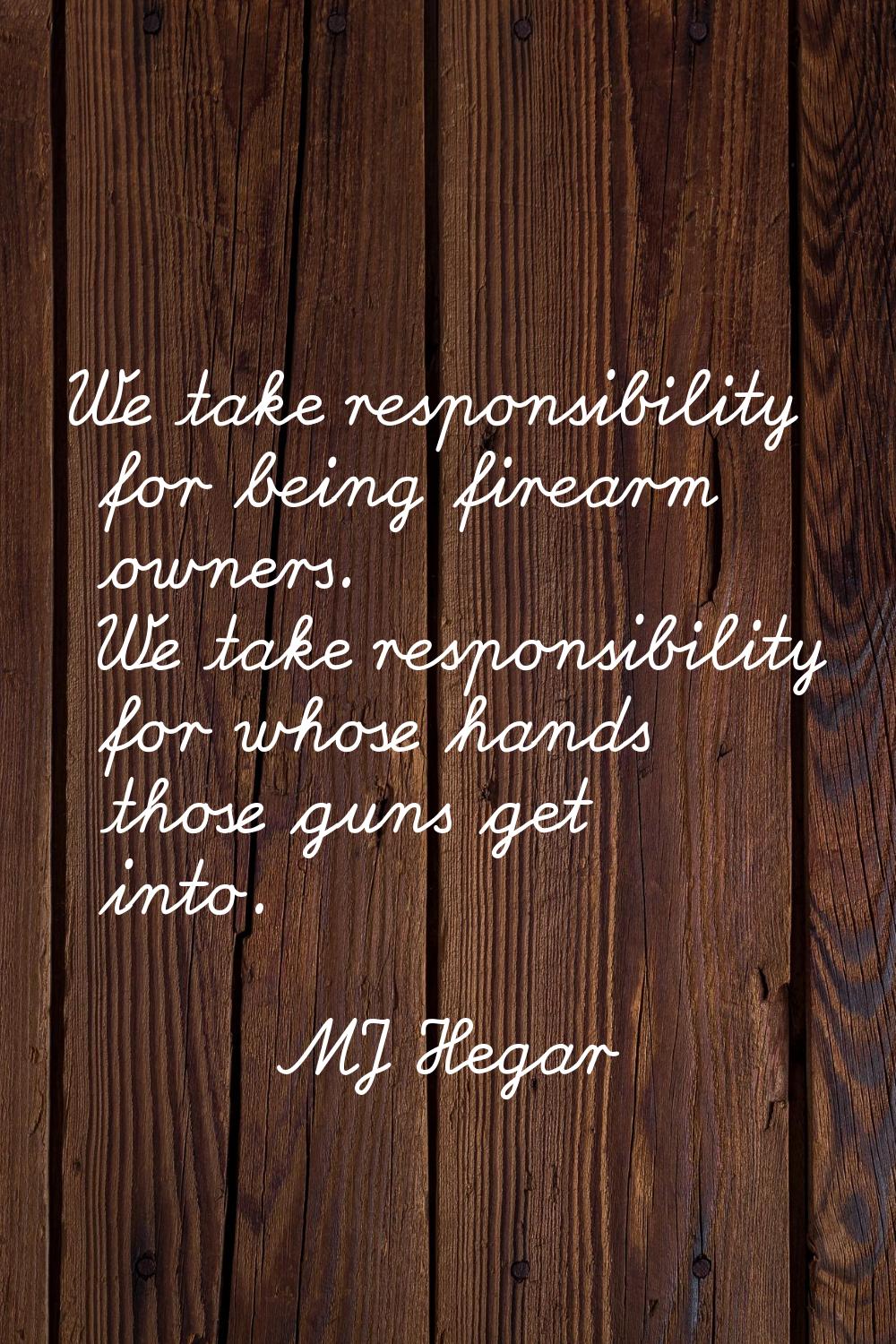 We take responsibility for being firearm owners. We take responsibility for whose hands those guns 