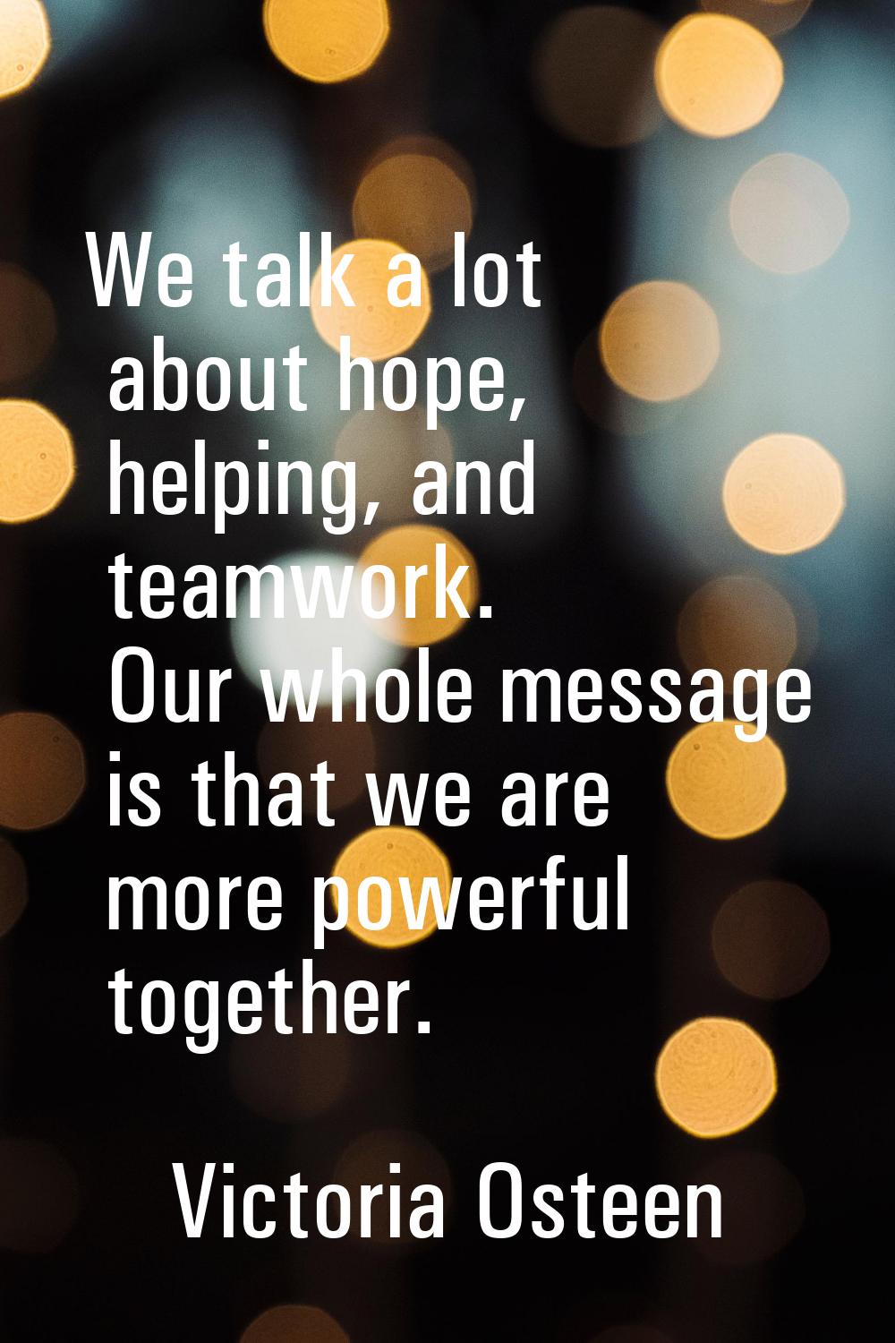 We talk a lot about hope, helping, and teamwork. Our whole message is that we are more powerful tog