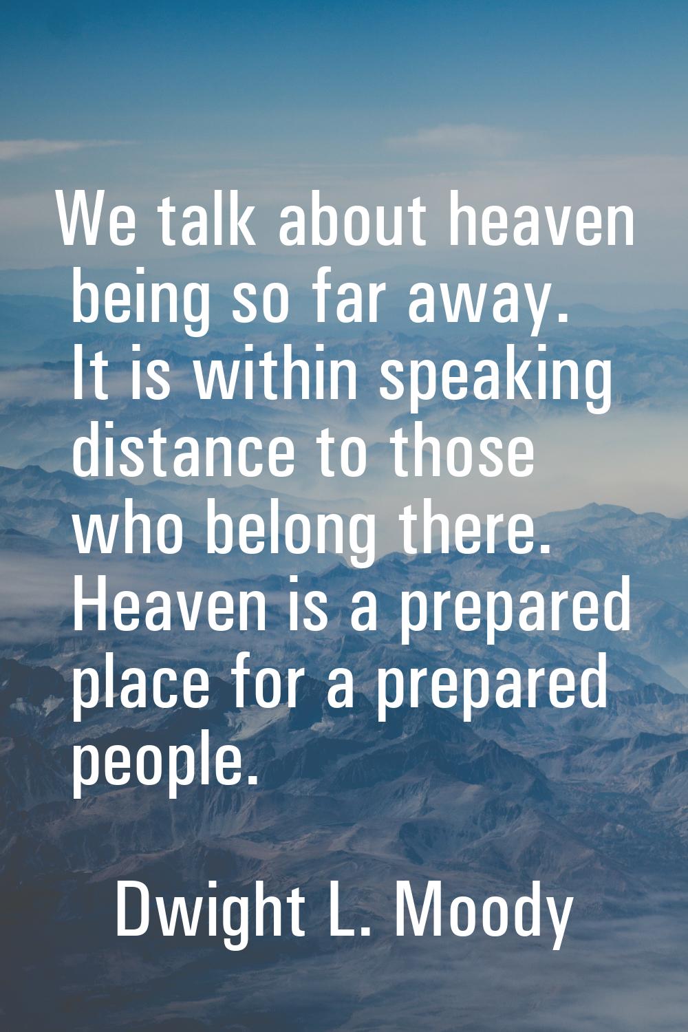 We talk about heaven being so far away. It is within speaking distance to those who belong there. H