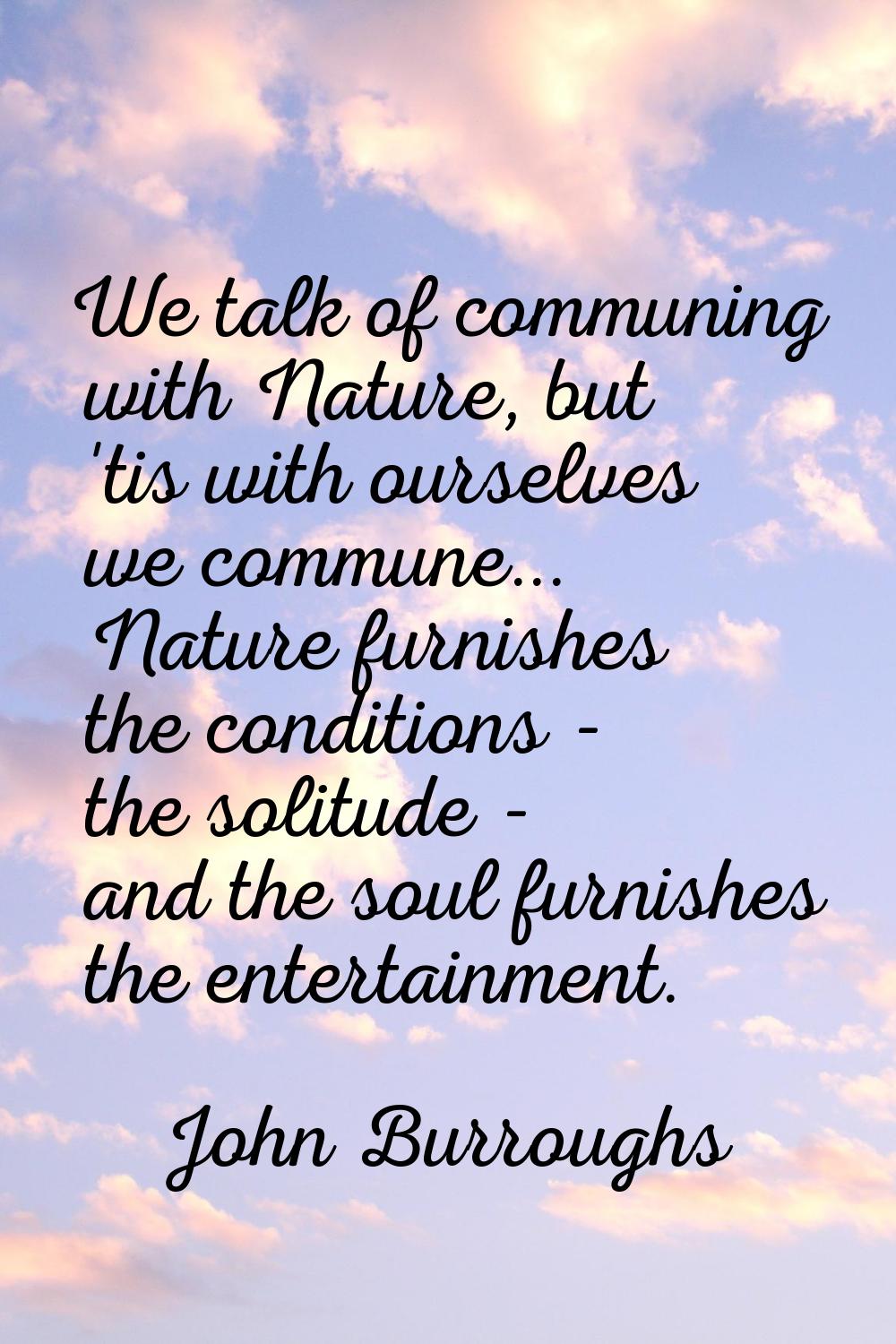 We talk of communing with Nature, but 'tis with ourselves we commune... Nature furnishes the condit