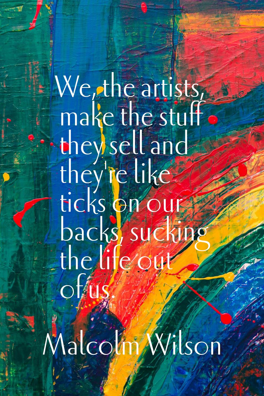 We, the artists, make the stuff they sell and they're like ticks on our backs, sucking the life out