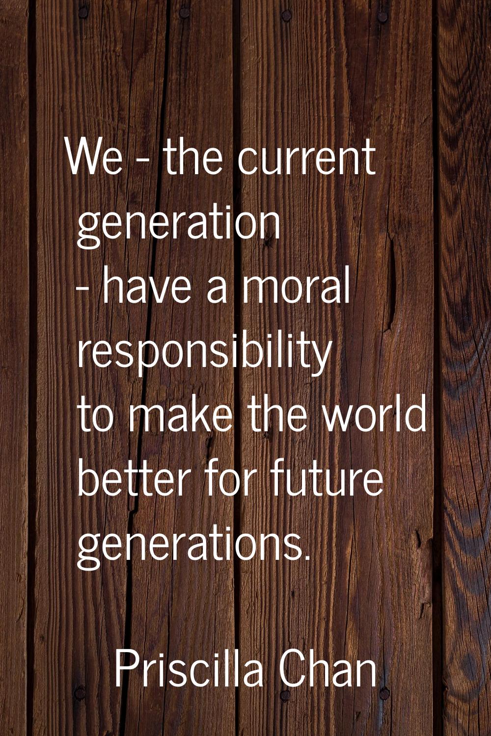 We - the current generation - have a moral responsibility to make the world better for future gener