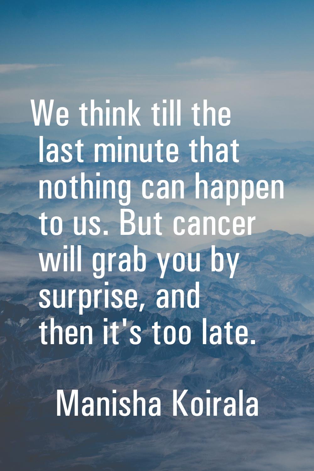 We think till the last minute that nothing can happen to us. But cancer will grab you by surprise, 