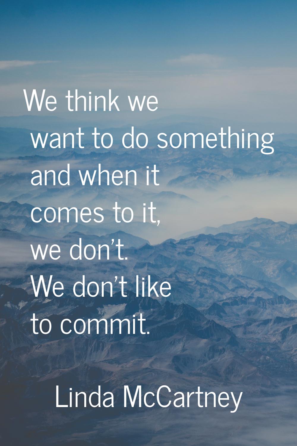 We think we want to do something and when it comes to it, we don't. We don't like to commit.