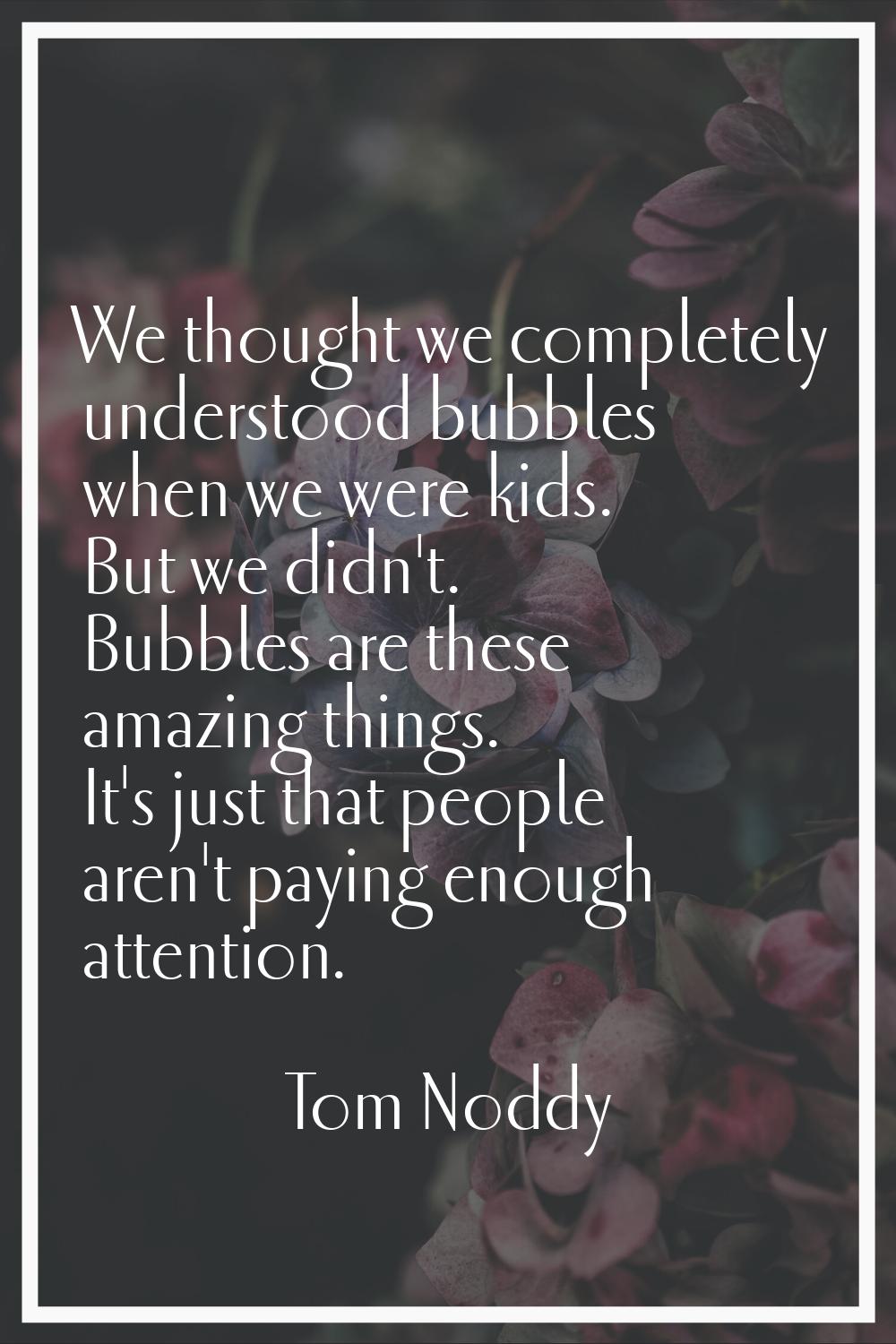 We thought we completely understood bubbles when we were kids. But we didn't. Bubbles are these ama