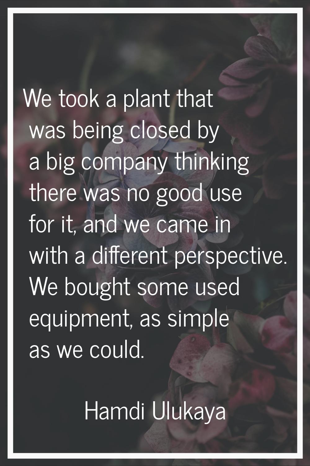 We took a plant that was being closed by a big company thinking there was no good use for it, and w
