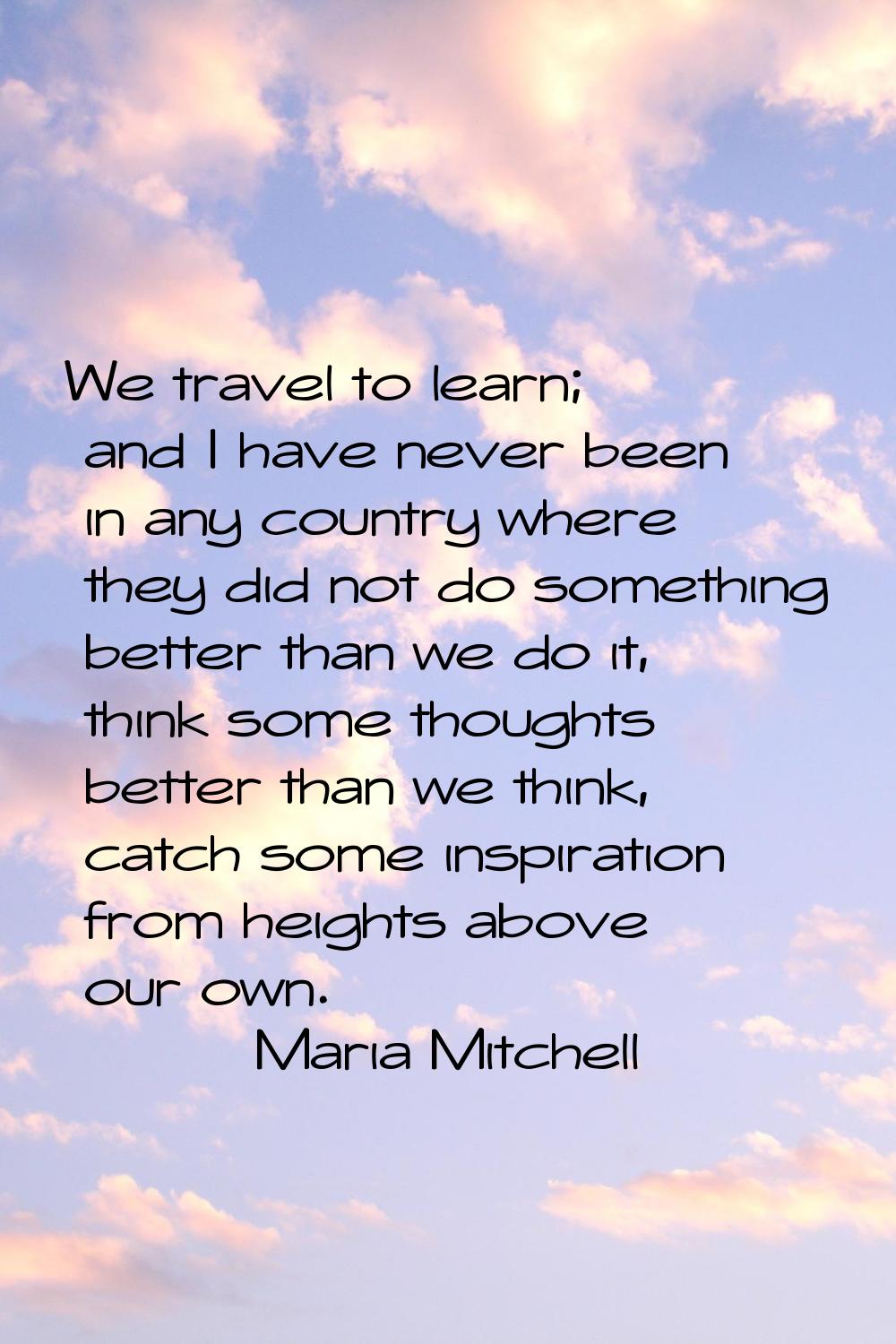 We travel to learn; and I have never been in any country where they did not do something better tha