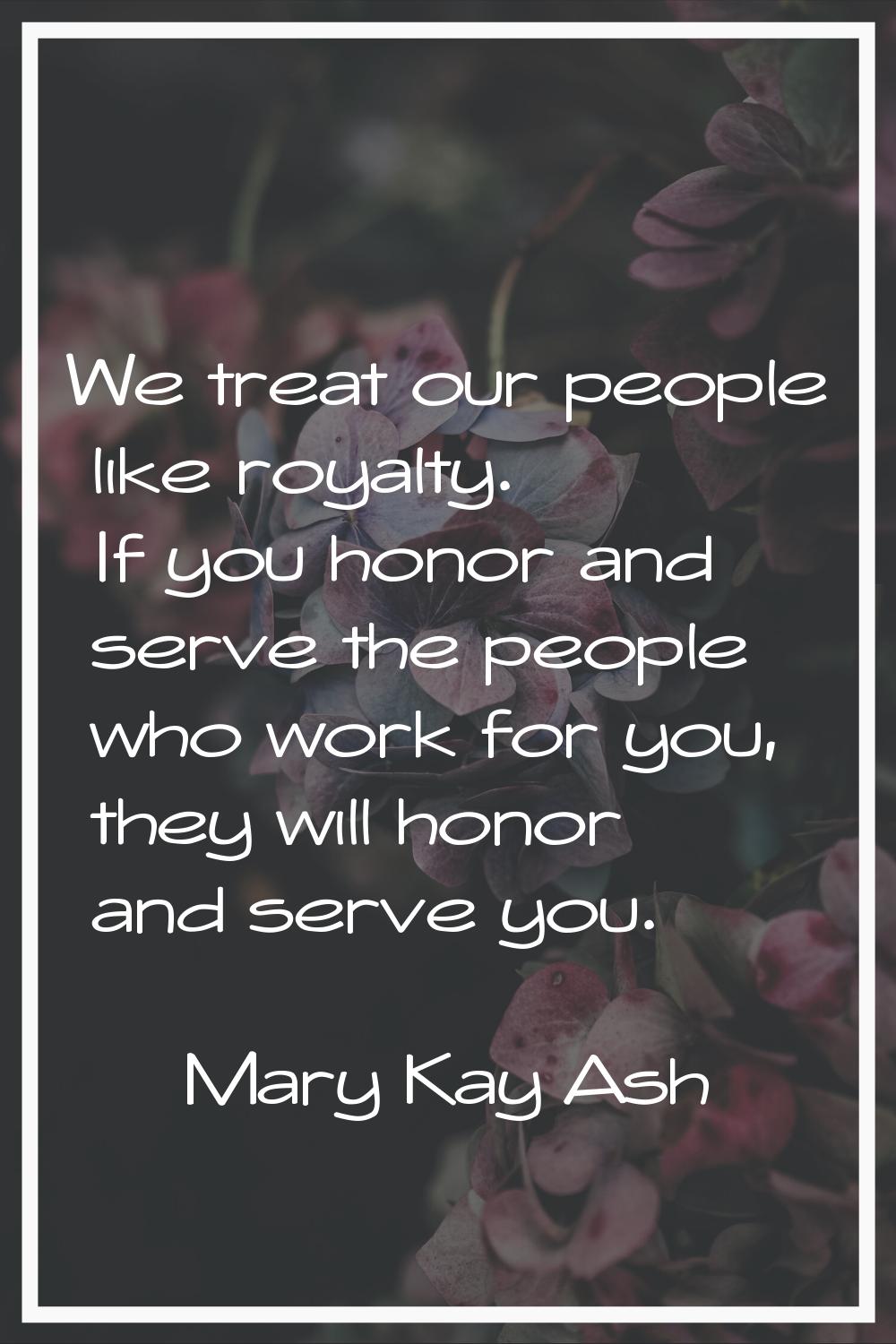 We treat our people like royalty. If you honor and serve the people who work for you, they will hon