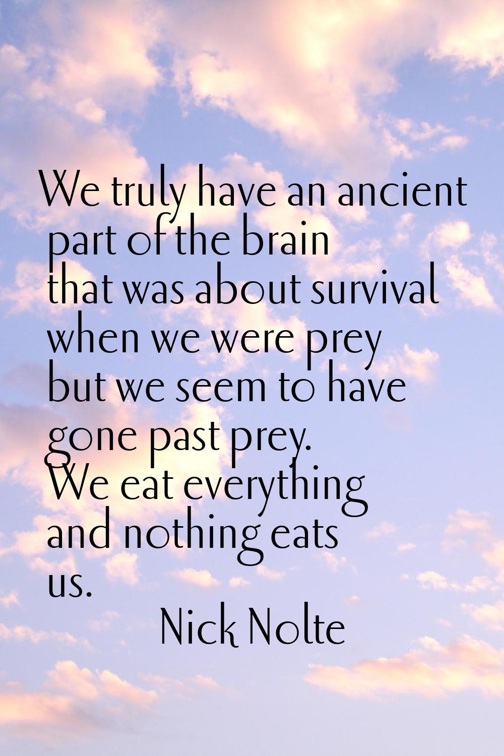 We truly have an ancient part of the brain that was about survival when we were prey but we seem to