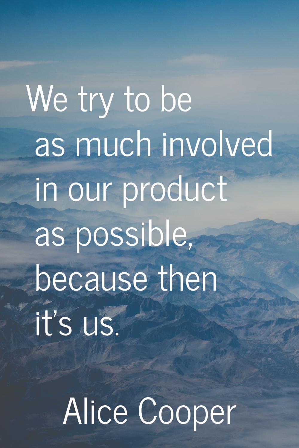 We try to be as much involved in our product as possible, because then it's us.