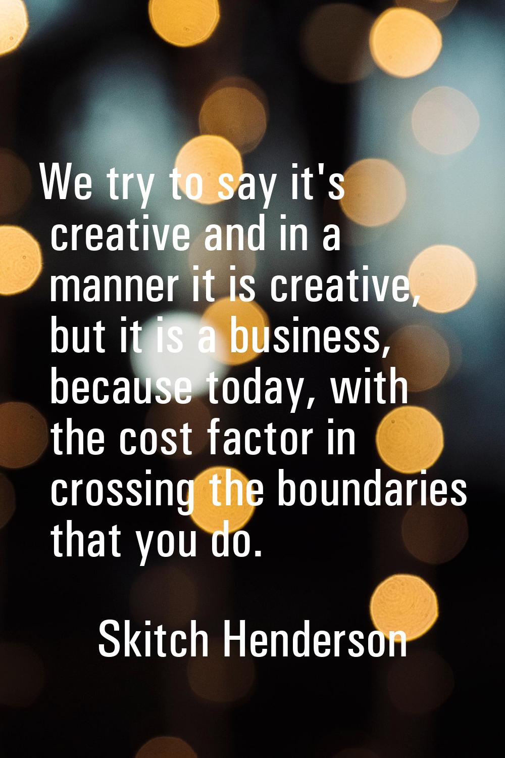 We try to say it's creative and in a manner it is creative, but it is a business, because today, wi
