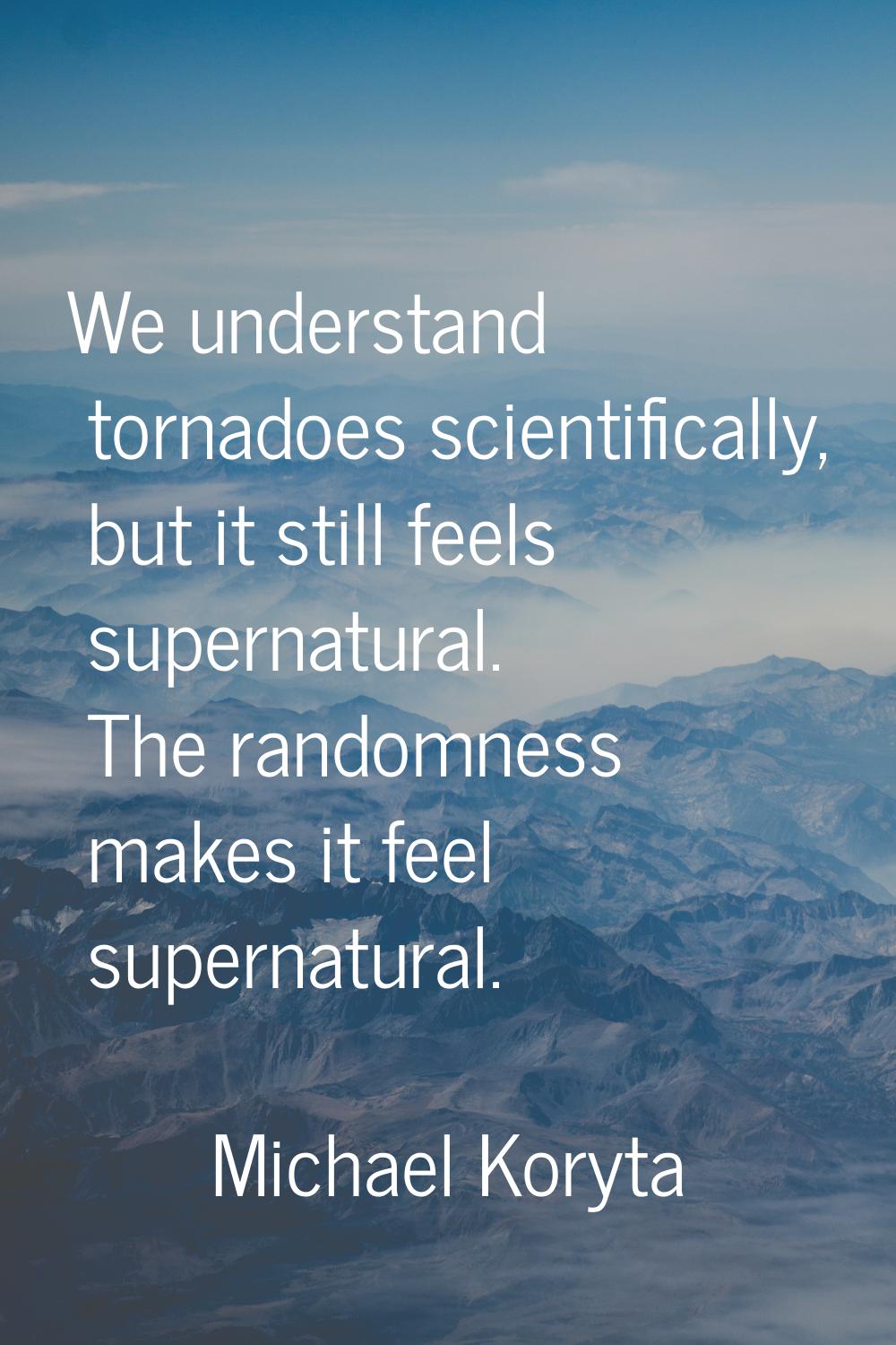 We understand tornadoes scientifically, but it still feels supernatural. The randomness makes it fe