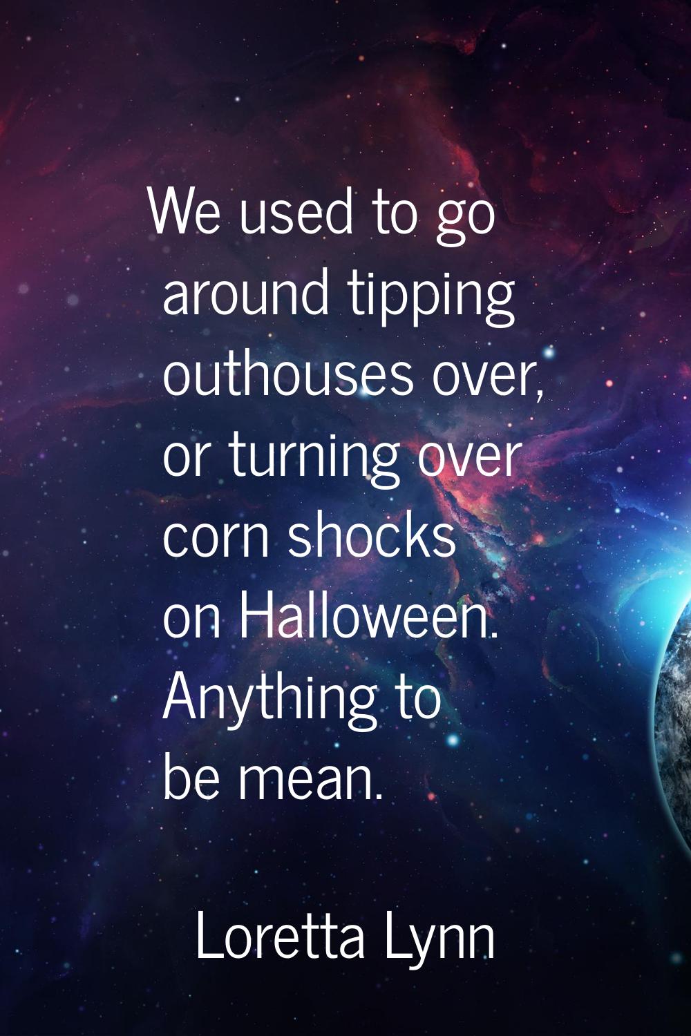 We used to go around tipping outhouses over, or turning over corn shocks on Halloween. Anything to 
