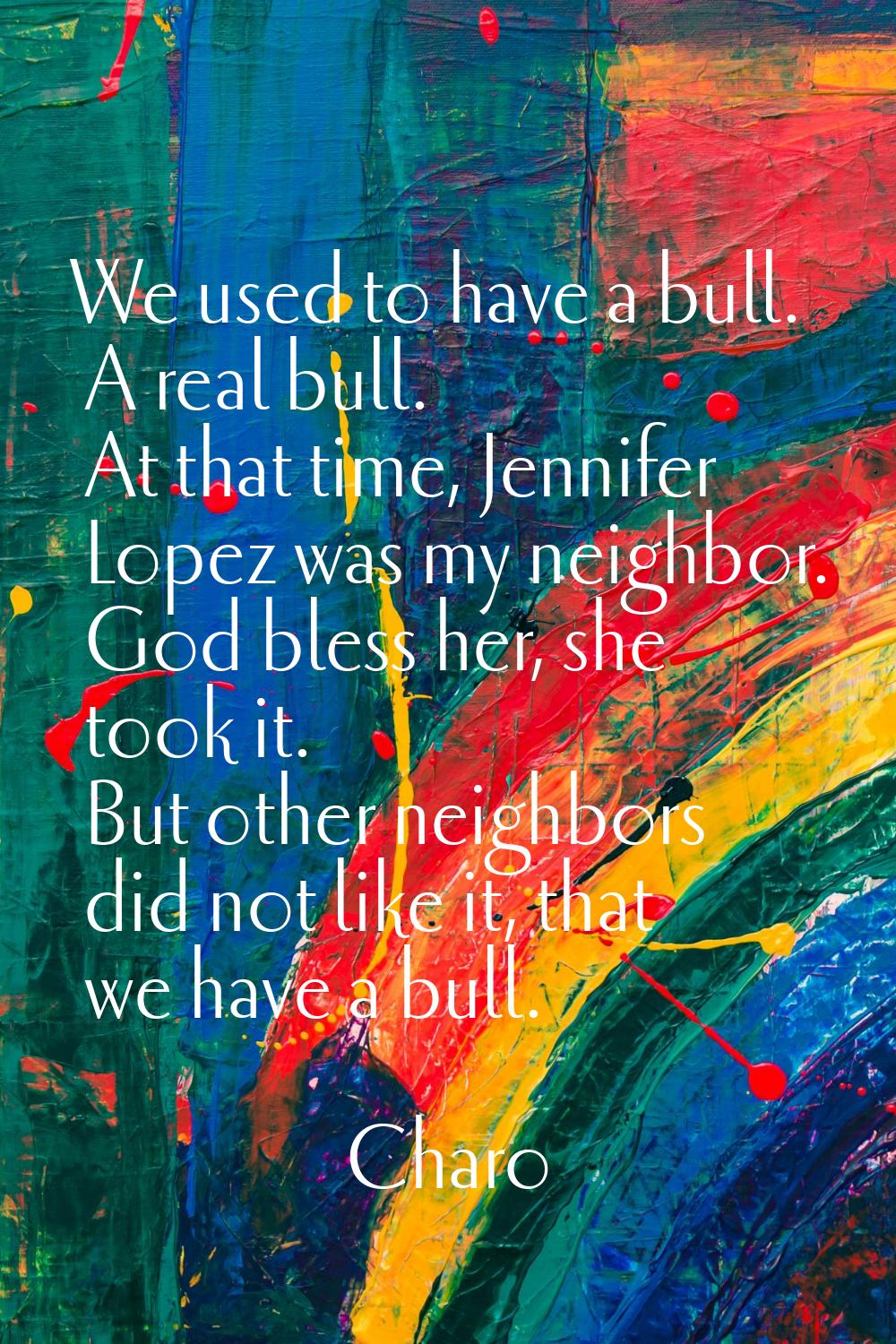 We used to have a bull. A real bull. At that time, Jennifer Lopez was my neighbor. God bless her, s