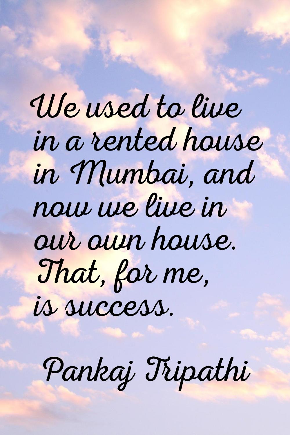 We used to live in a rented house in Mumbai, and now we live in our own house. That, for me, is suc