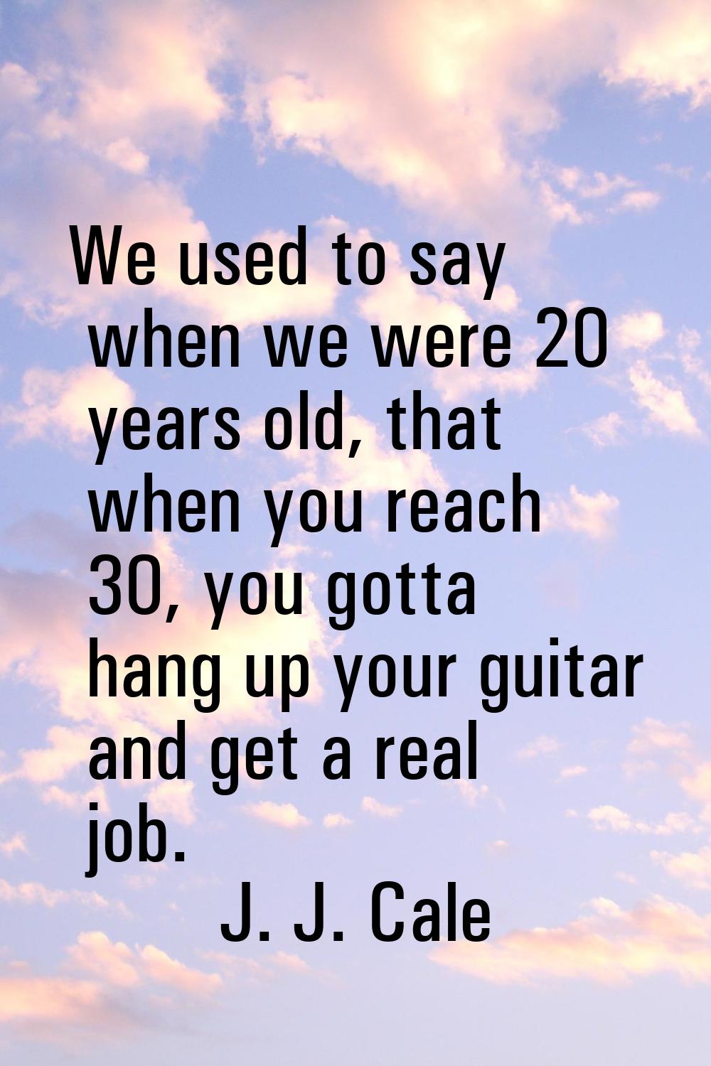 We used to say when we were 20 years old, that when you reach 30, you gotta hang up your guitar and
