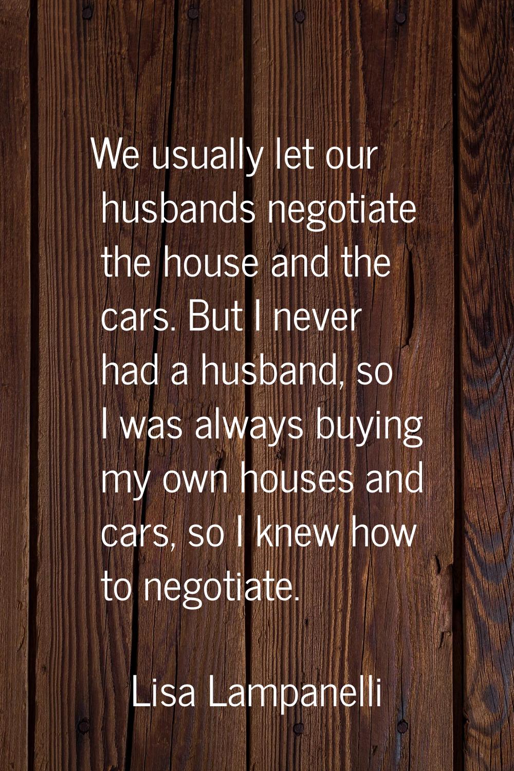 We usually let our husbands negotiate the house and the cars. But I never had a husband, so I was a