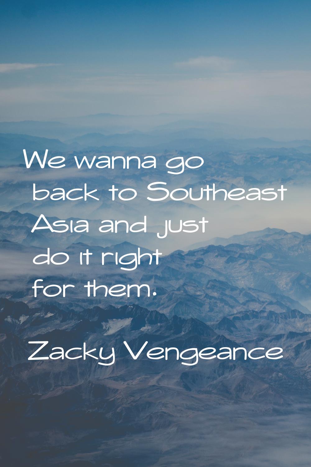 We wanna go back to Southeast Asia and just do it right for them.