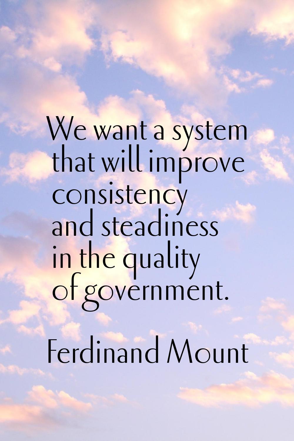 We want a system that will improve consistency and steadiness in the quality of government.