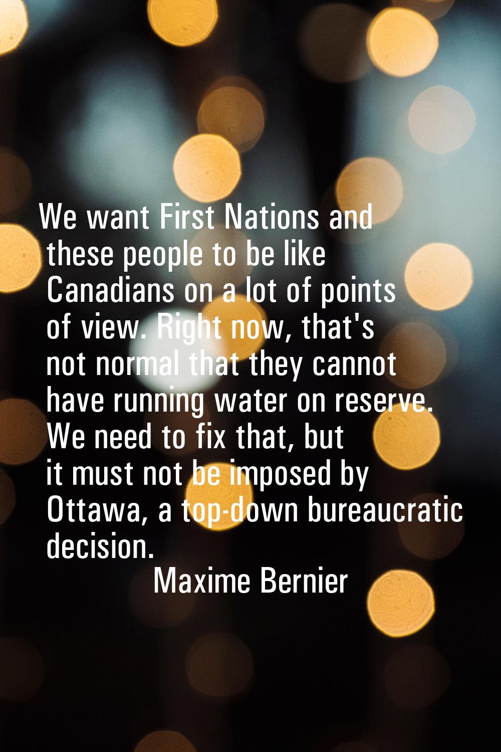 We want First Nations and these people to be like Canadians on a lot of points of view. Right now, 