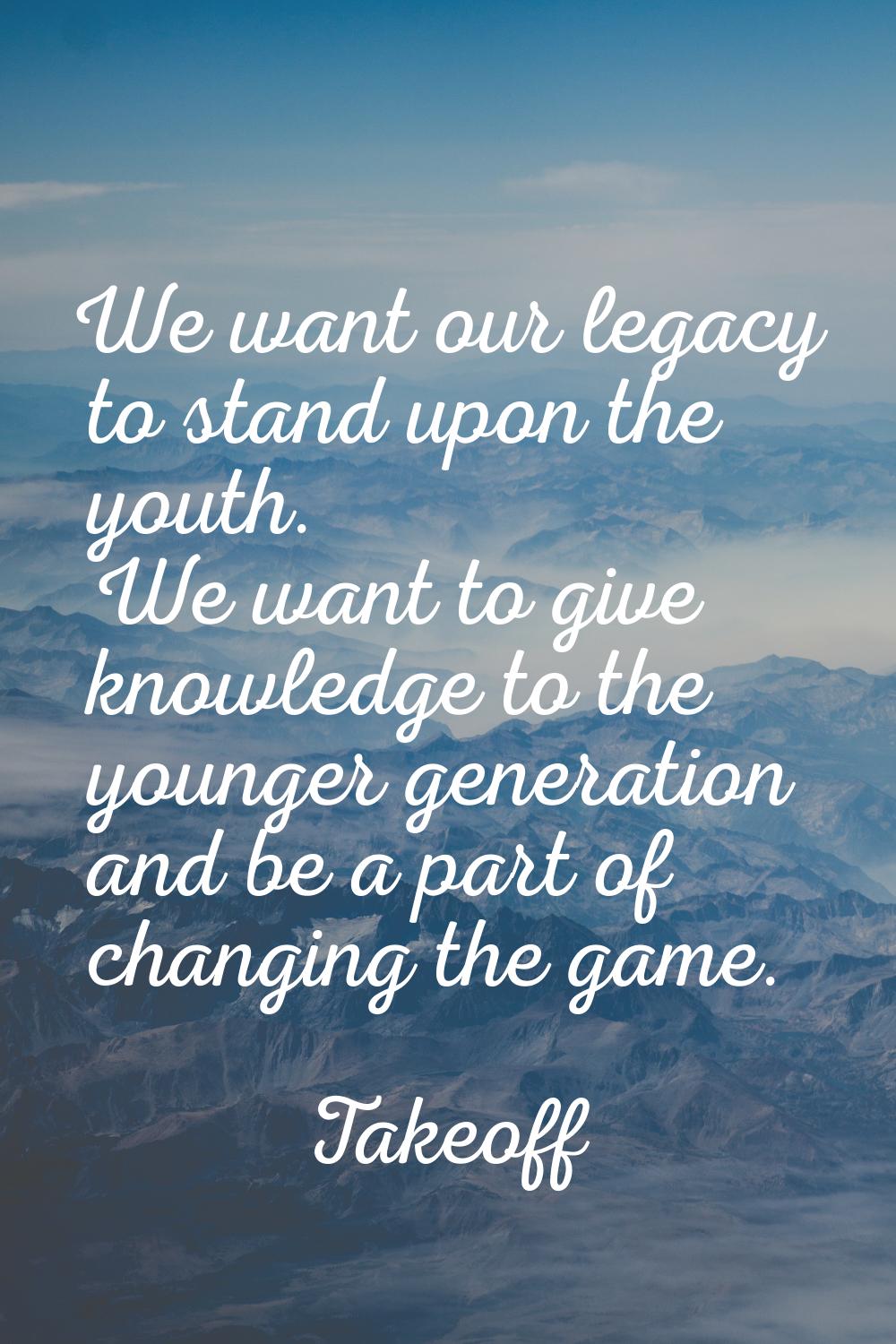 We want our legacy to stand upon the youth. We want to give knowledge to the younger generation and