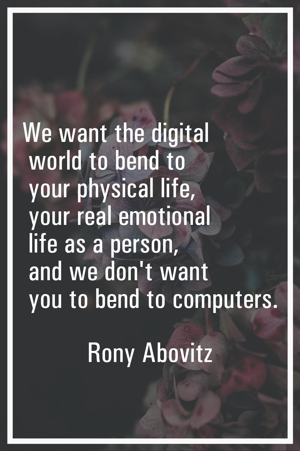 We want the digital world to bend to your physical life, your real emotional life as a person, and 