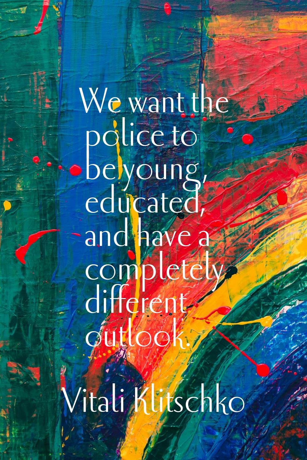 We want the police to be young, educated, and have a completely different outlook.