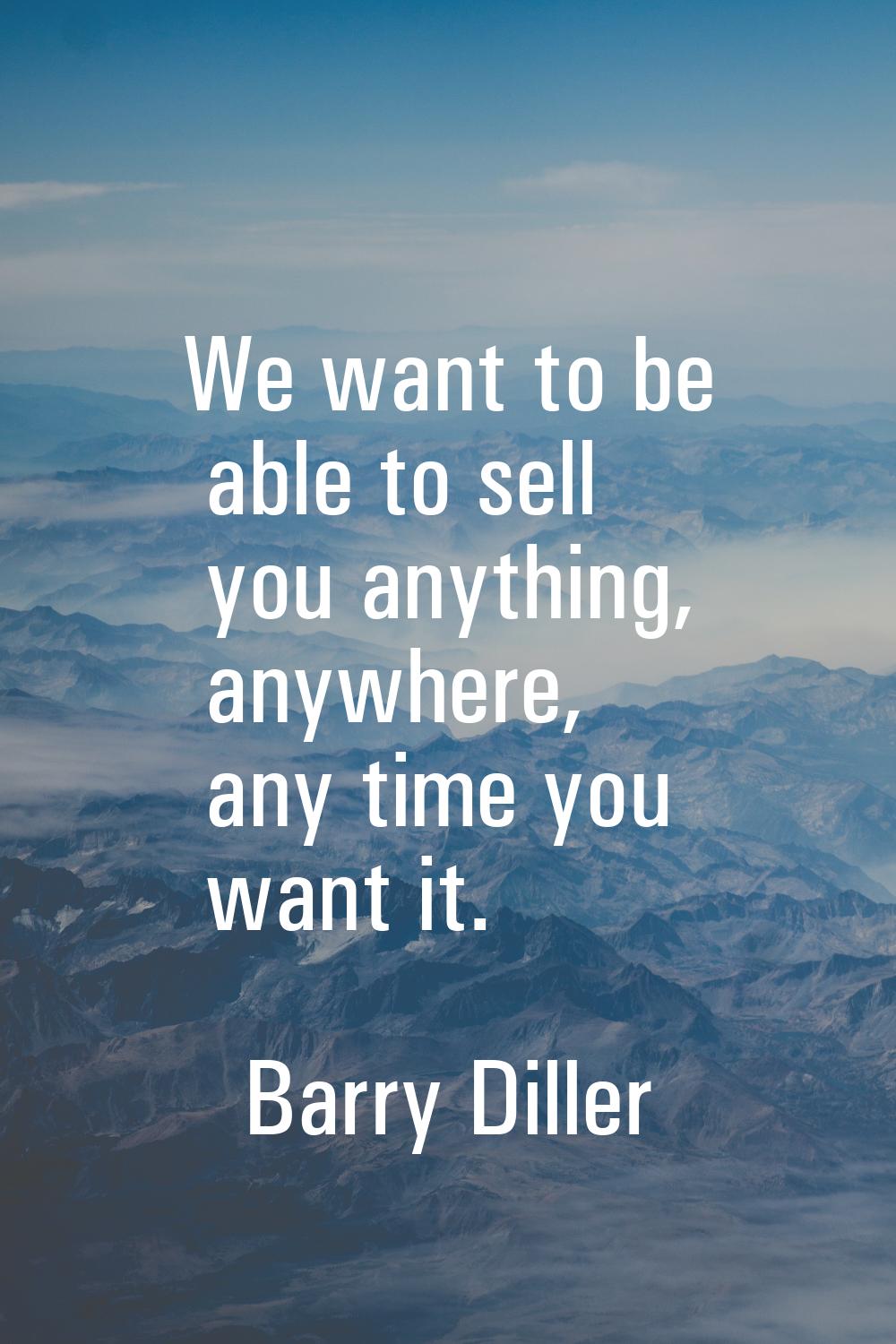 We want to be able to sell you anything, anywhere, any time you want it.