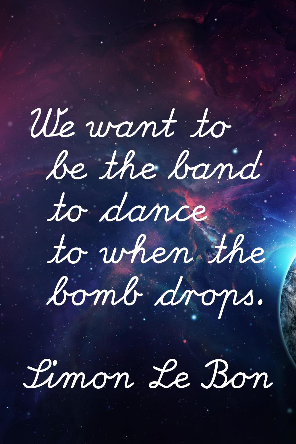 We want to be the band to dance to when the bomb drops.