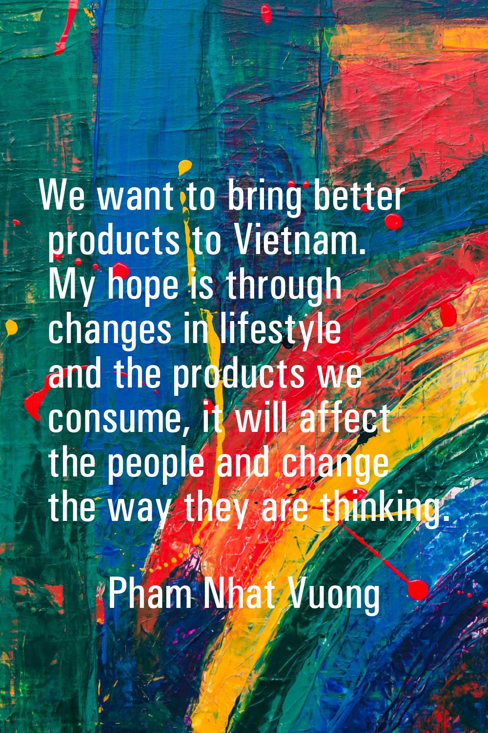We want to bring better products to Vietnam. My hope is through changes in lifestyle and the produc