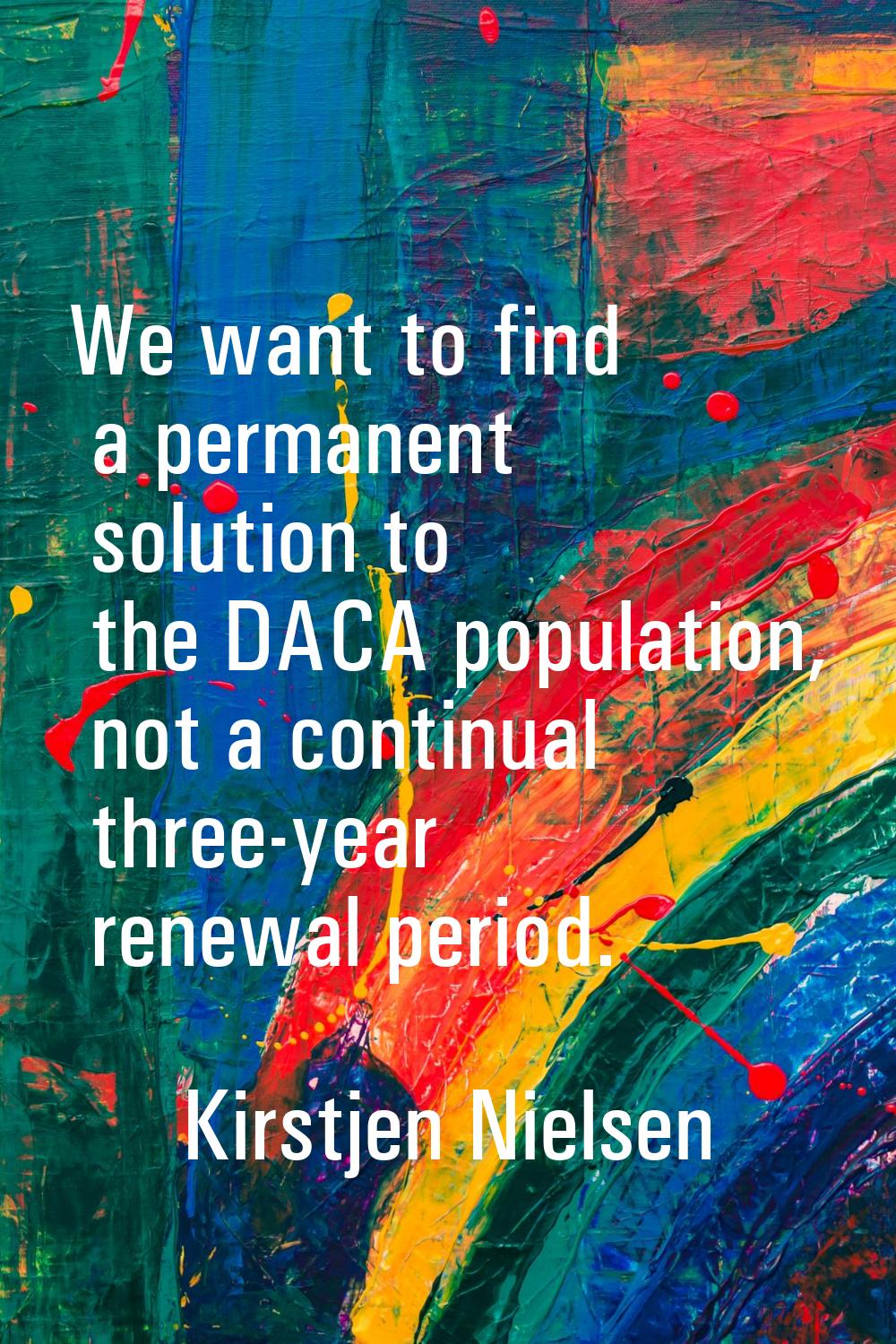 We want to find a permanent solution to the DACA population, not a continual three-year renewal per