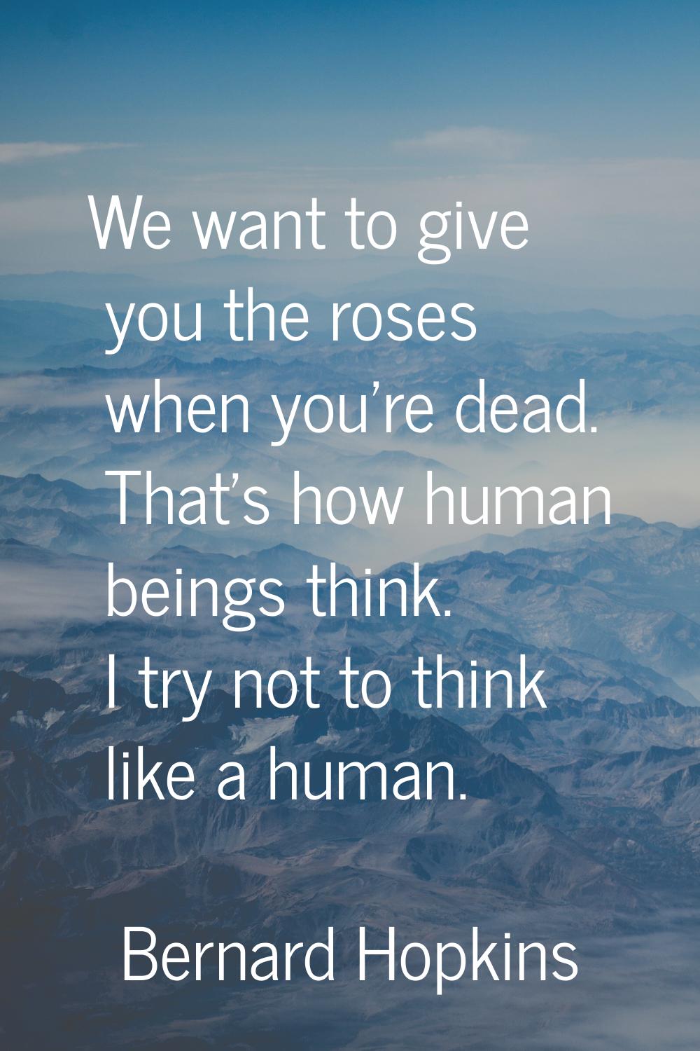 We want to give you the roses when you're dead. That's how human beings think. I try not to think l