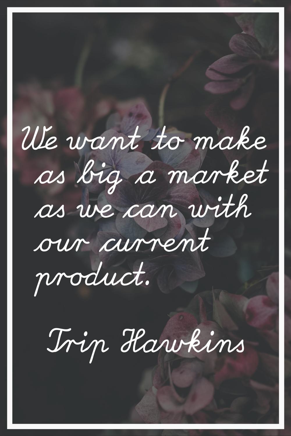 We want to make as big a market as we can with our current product.