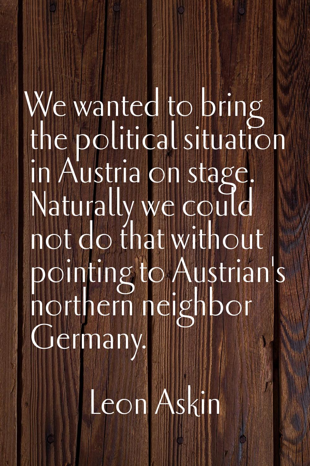 We wanted to bring the political situation in Austria on stage. Naturally we could not do that with