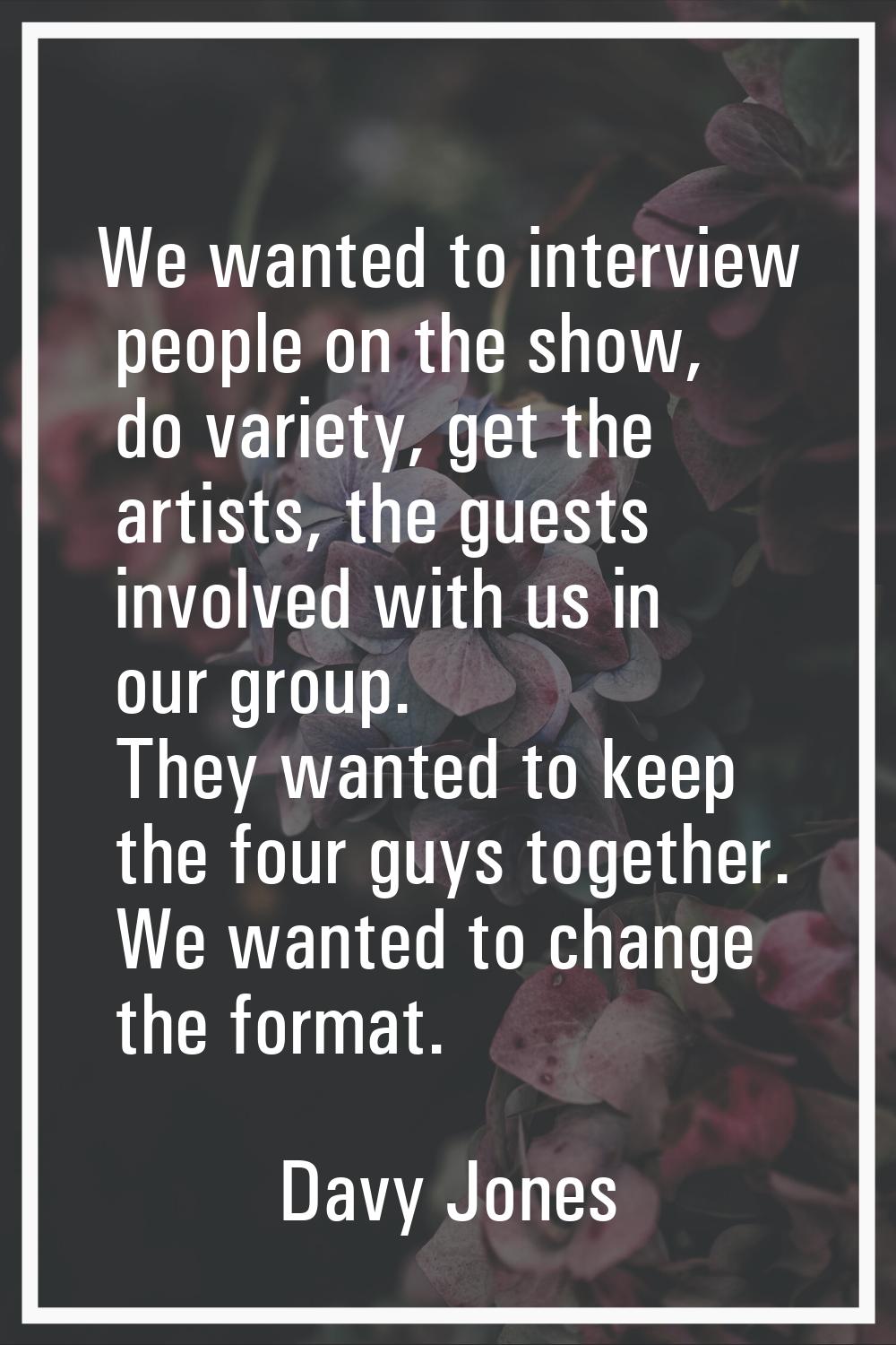 We wanted to interview people on the show, do variety, get the artists, the guests involved with us