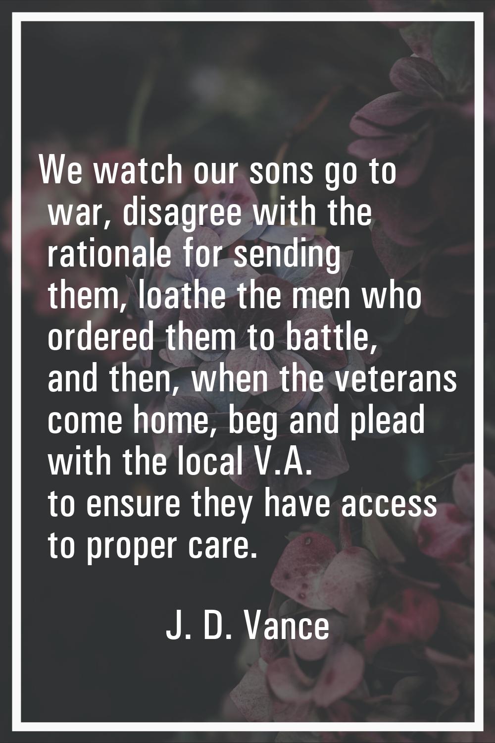 We watch our sons go to war, disagree with the rationale for sending them, loathe the men who order