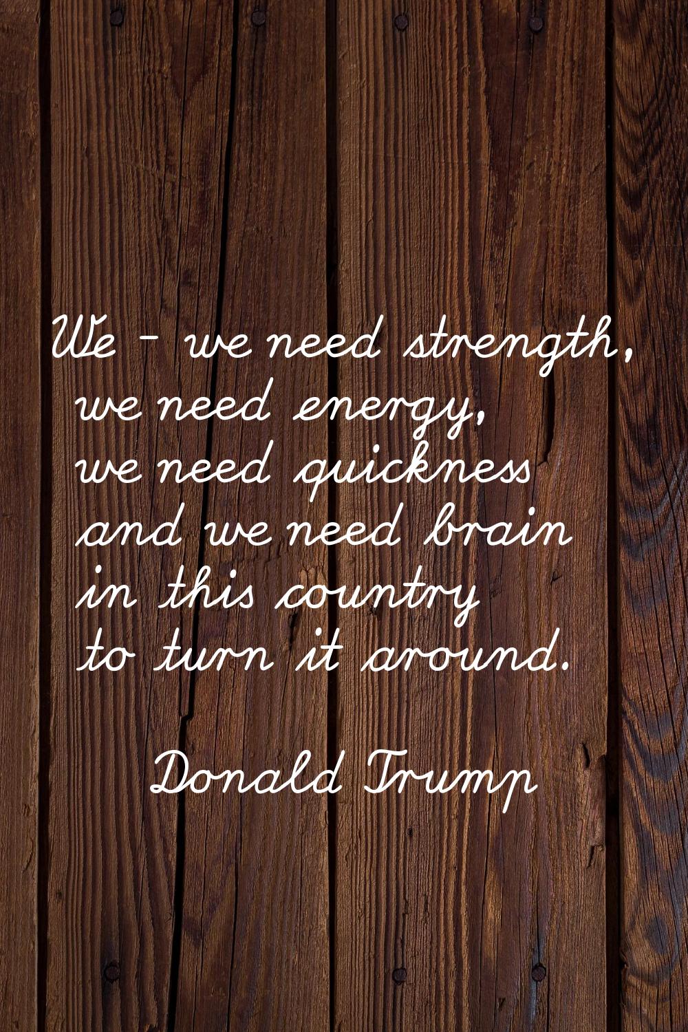 We - we need strength, we need energy, we need quickness and we need brain in this country to turn 