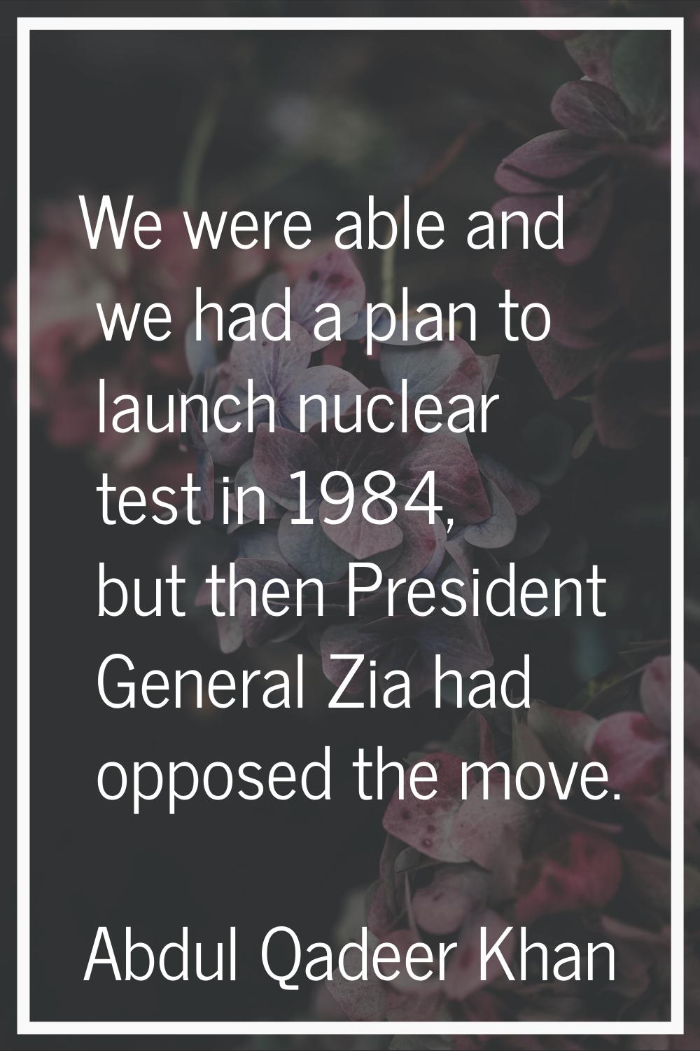 We were able and we had a plan to launch nuclear test in 1984, but then President General Zia had o