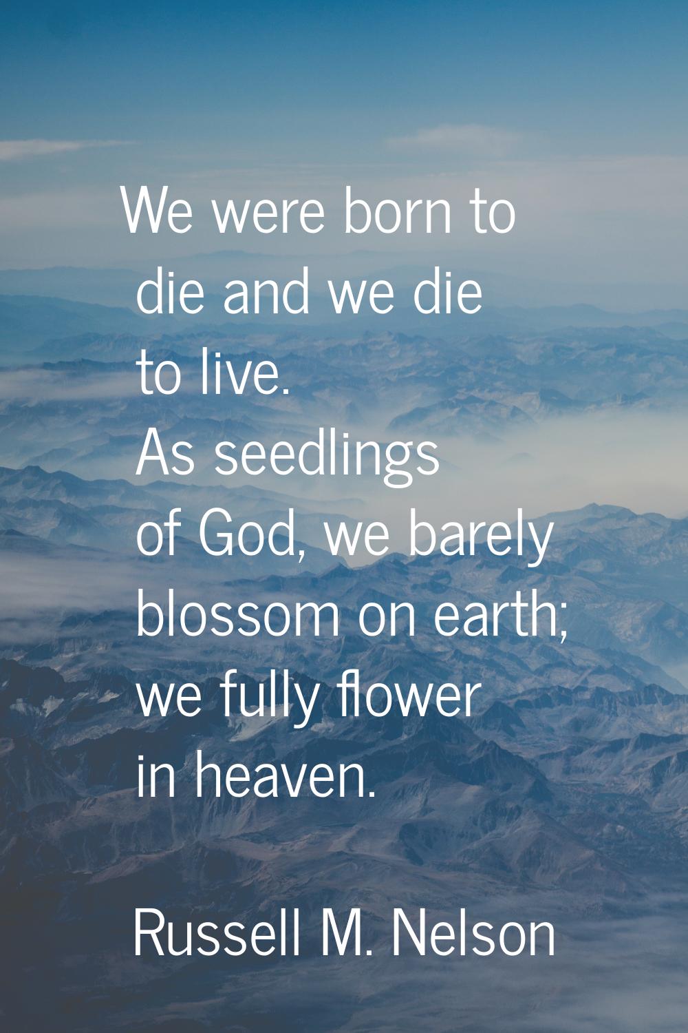 We were born to die and we die to live. As seedlings of God, we barely blossom on earth; we fully f