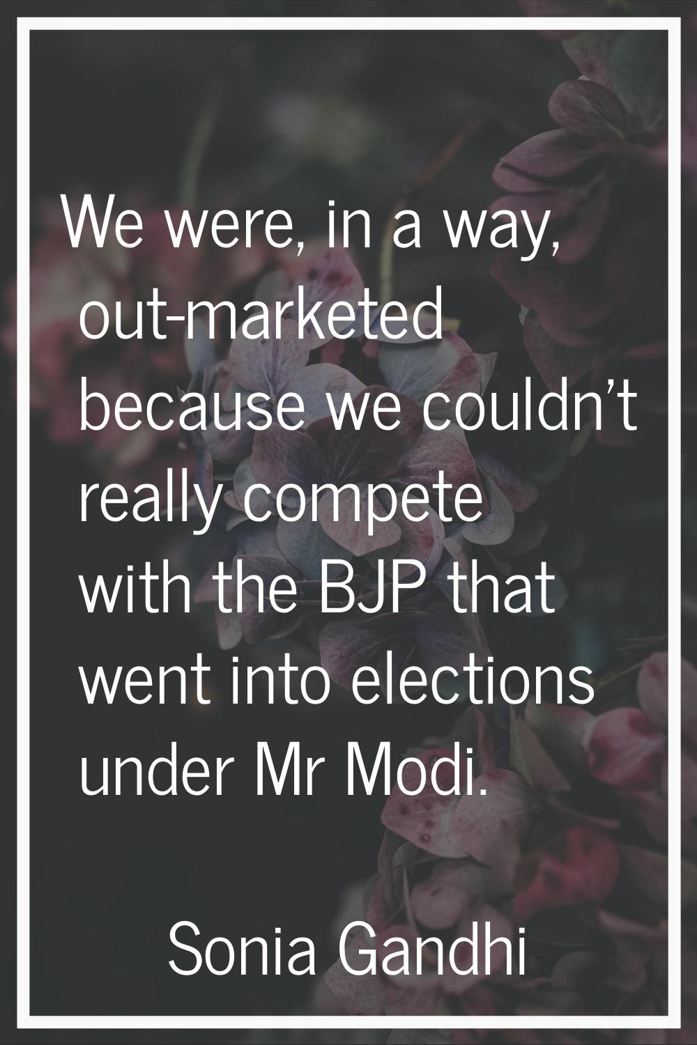 We were, in a way, out-marketed because we couldn't really compete with the BJP that went into elec