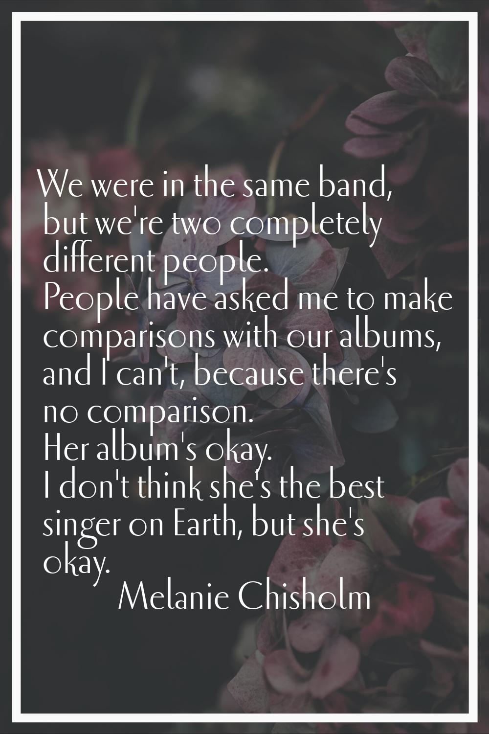 We were in the same band, but we're two completely different people. People have asked me to make c
