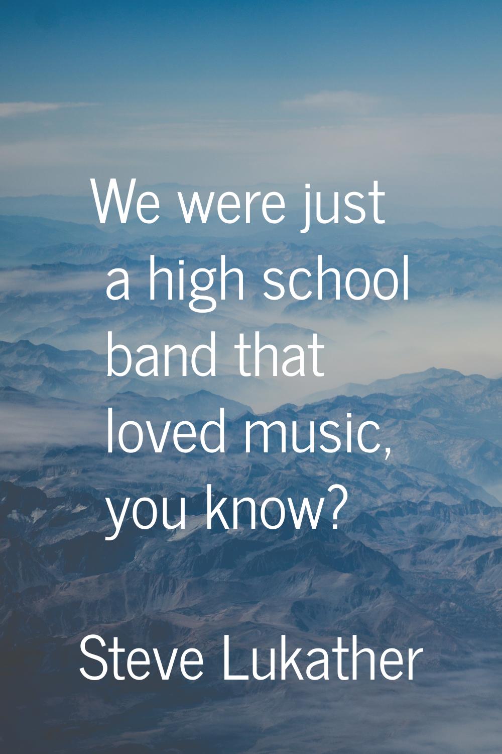 We were just a high school band that loved music, you know?