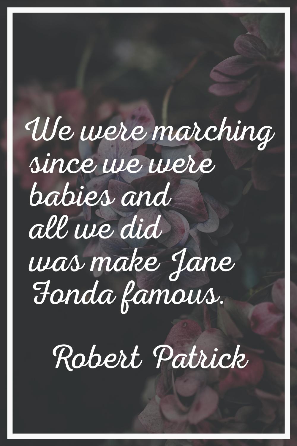 We were marching since we were babies and all we did was make Jane Fonda famous.