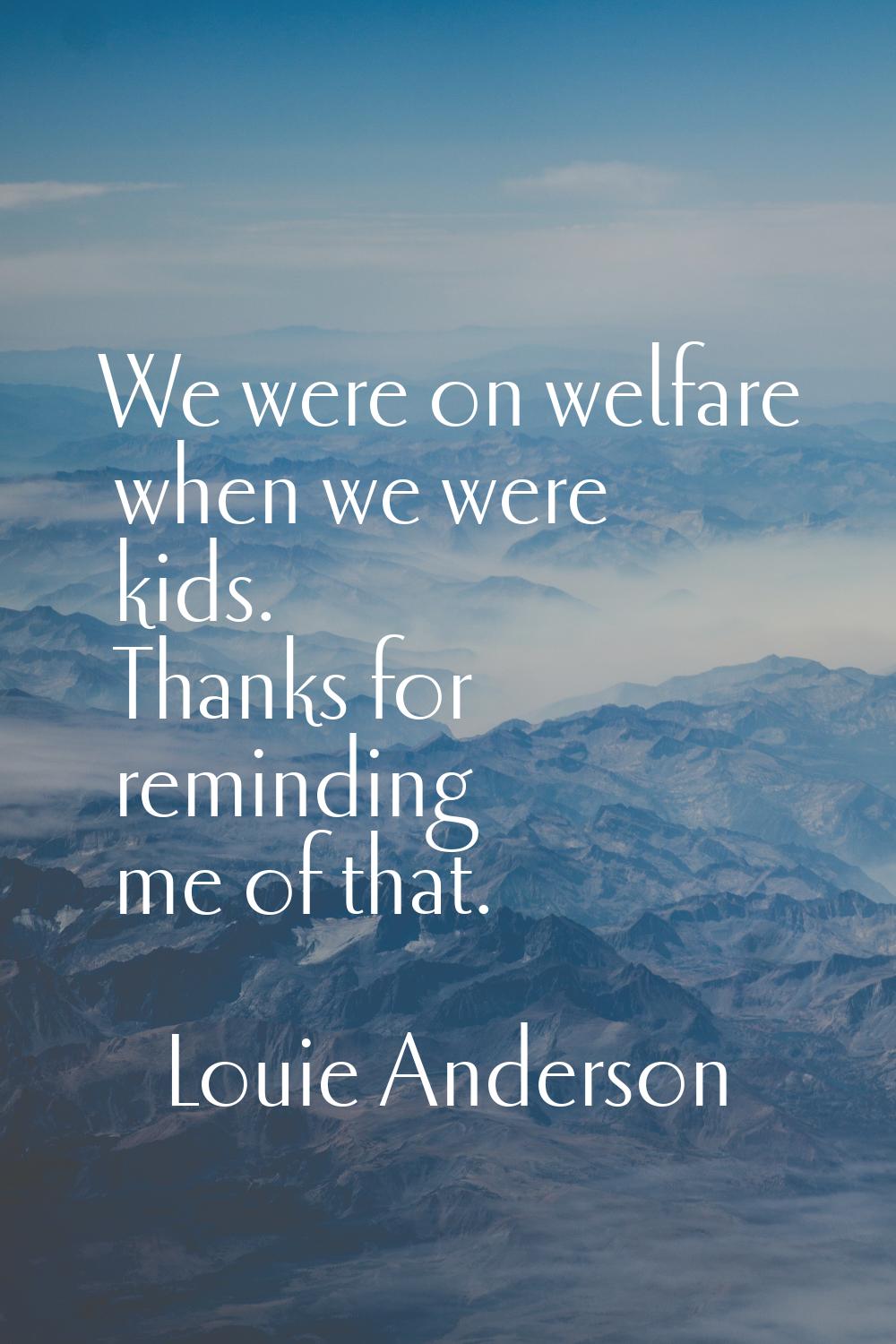 We were on welfare when we were kids. Thanks for reminding me of that.