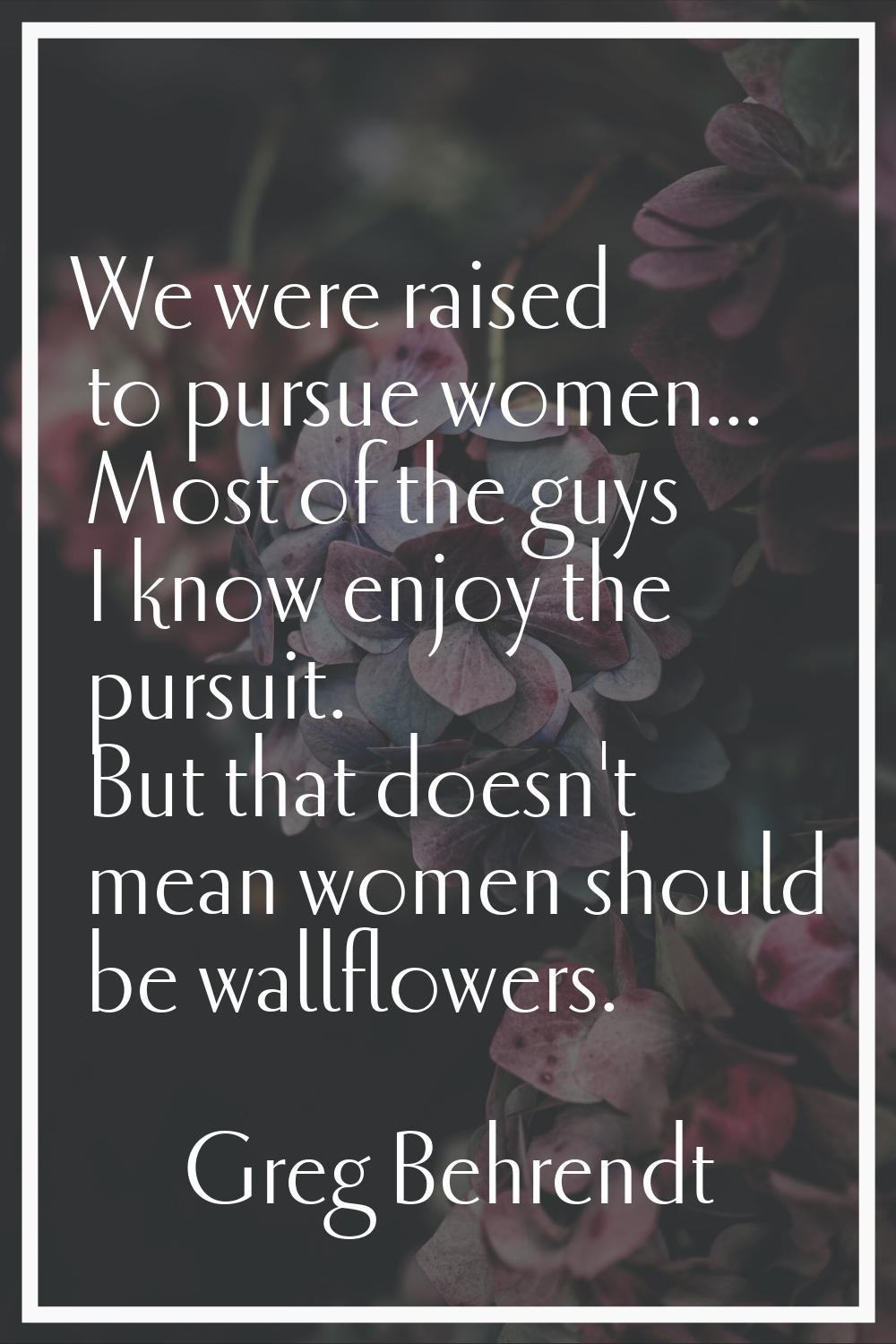 We were raised to pursue women... Most of the guys I know enjoy the pursuit. But that doesn't mean 