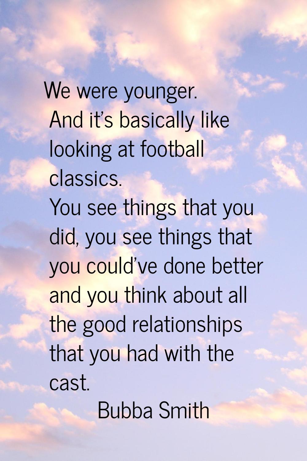 We were younger. And it's basically like looking at football classics. You see things that you did,