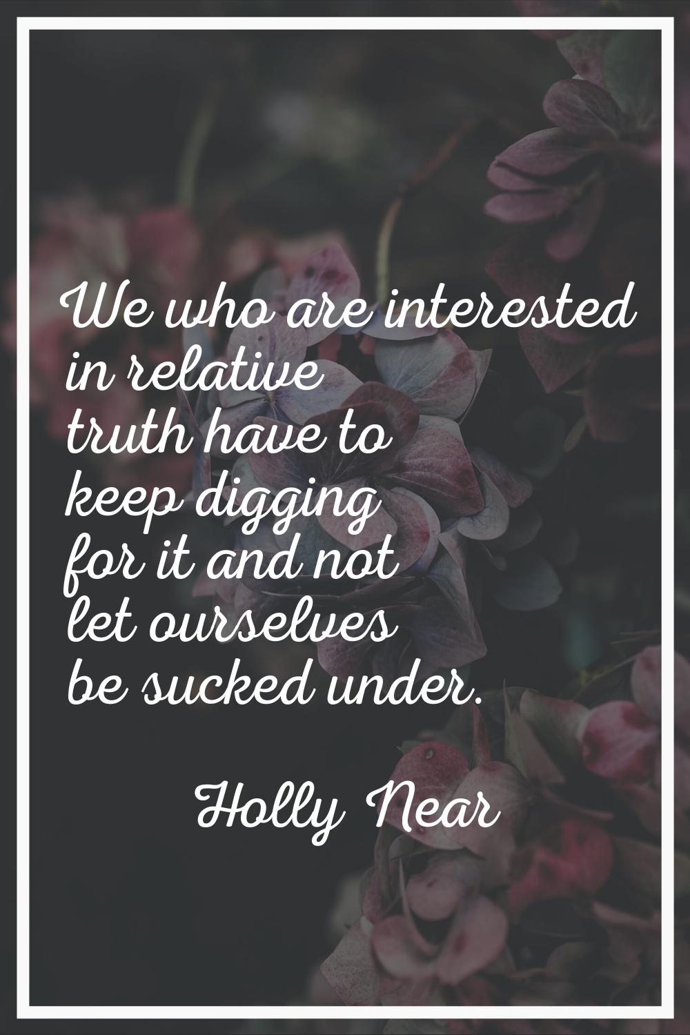 We who are interested in relative truth have to keep digging for it and not let ourselves be sucked